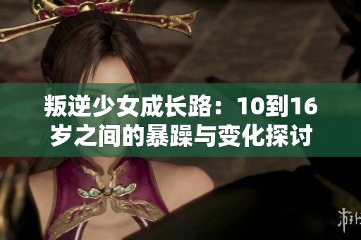 叛逆少女成长路：10到16岁之间的暴躁与变化探讨