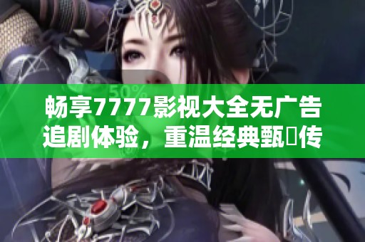 畅享7777影视大全无广告追剧体验，重温经典甄嬛传