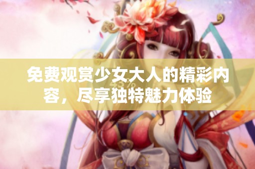 免费观赏少女大人的精彩内容，尽享独特魅力体验