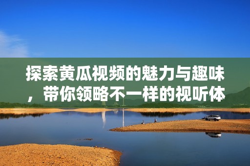 探索黄瓜视频的魅力与趣味，带你领略不一样的视听体验