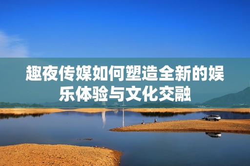 趣夜传媒如何塑造全新的娱乐体验与文化交融