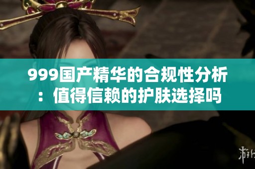 999国产精华的合规性分析：值得信赖的护肤选择吗