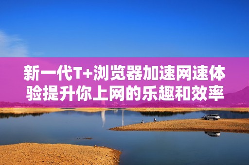 新一代T+浏览器加速网速体验提升你上网的乐趣和效率