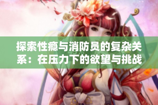 探索性瘾与消防员的复杂关系：在压力下的欲望与挑战