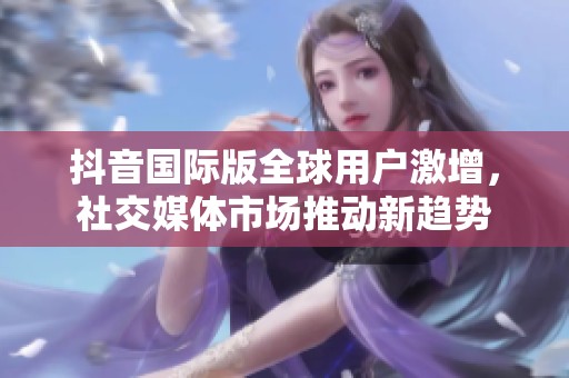 抖音国际版全球用户激增，社交媒体市场推动新趋势