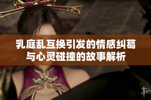 乳庭乱互换引发的情感纠葛与心灵碰撞的故事解析