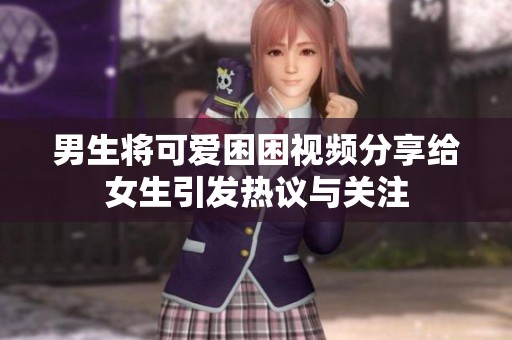 男生将可爱困困视频分享给女生引发热议与关注