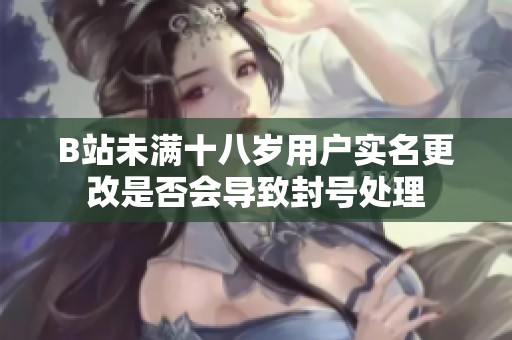 B站未满十八岁用户实名更改是否会导致封号处理