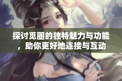 探讨觅圈的独特魅力与功能，助你更好地连接与互动