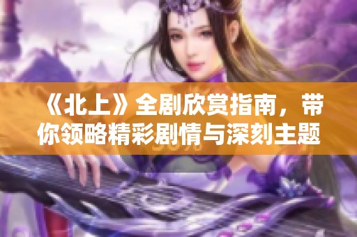 《北上》全剧欣赏指南，带你领略精彩剧情与深刻主题