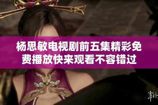 杨思敏电视剧前五集精彩免费播放快来观看不容错过