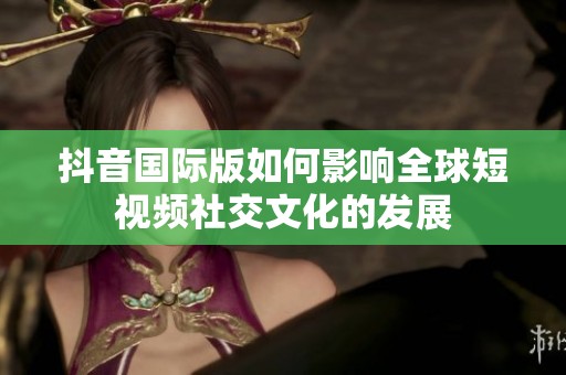 抖音国际版如何影响全球短视频社交文化的发展