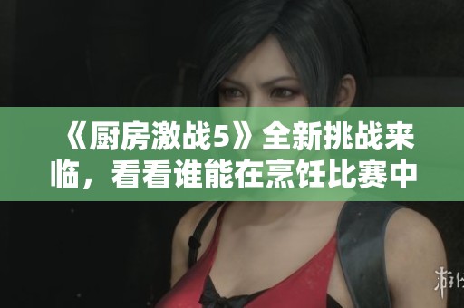 《厨房激战5》全新挑战来临，看看谁能在烹饪比赛中夺得胜利