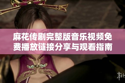 麻花传剧完整版音乐视频免费播放链接分享与观看指南