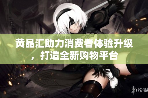 黄品汇助力消费者体验升级，打造全新购物平台