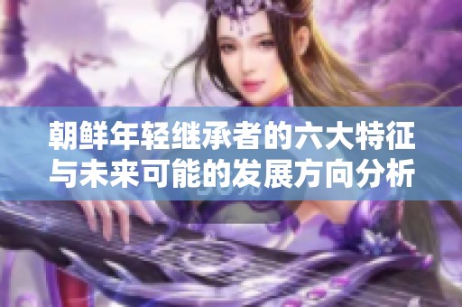 朝鲜年轻继承者的六大特征与未来可能的发展方向分析