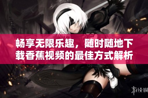 畅享无限乐趣，随时随地下载香蕉视频的最佳方式解析