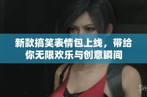 新款搞笑表情包上线，带给你无限欢乐与创意瞬间