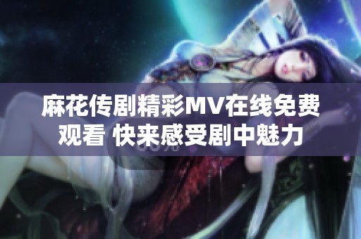 麻花传剧精彩MV在线免费观看 快来感受剧中魅力
