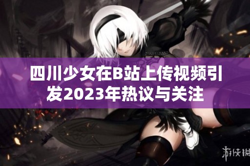 四川少女在B站上传视频引发2023年热议与关注