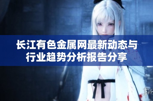 长江有色金属网最新动态与行业趋势分析报告分享