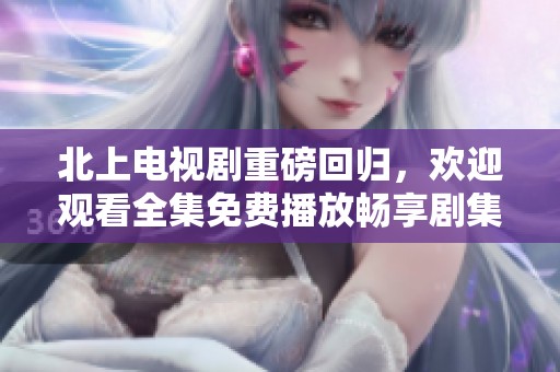 北上电视剧重磅回归，欢迎观看全集免费播放畅享剧集精彩瞬间