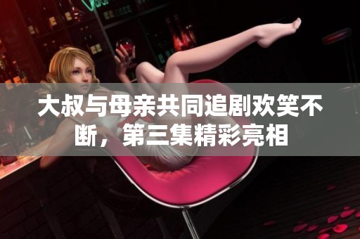 大叔与母亲共同追剧欢笑不断，第三集精彩亮相