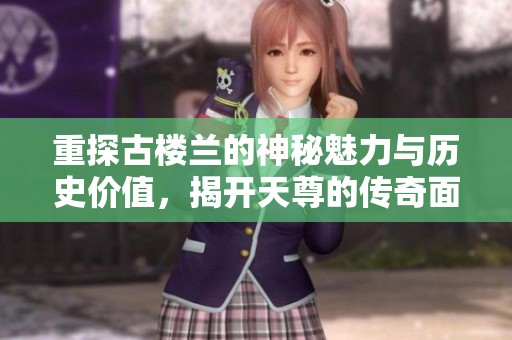 重探古楼兰的神秘魅力与历史价值，揭开天尊的传奇面纱