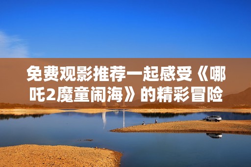 免费观影推荐一起感受《哪吒2魔童闹海》的精彩冒险之旅