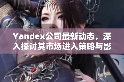 Yandex公司最新动态，深入探讨其市场进入策略与影响