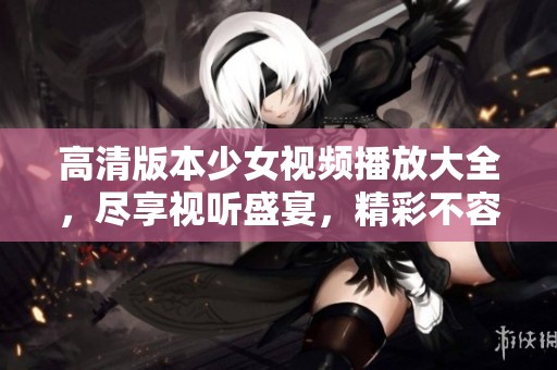 高清版本少女视频播放大全，尽享视听盛宴，精彩不容错过