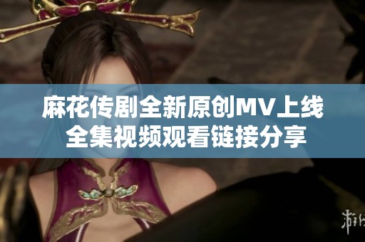 麻花传剧全新原创MV上线 全集视频观看链接分享