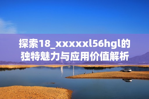 探索18_xxxxxl56hgl的独特魅力与应用价值解析