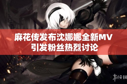 麻花传发布沈娜娜全新MV 引发粉丝热烈讨论