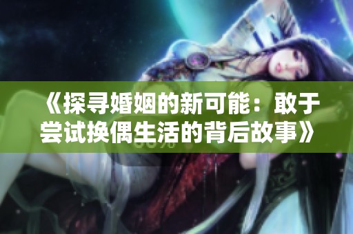 《探寻婚姻的新可能：敢于尝试换偶生活的背后故事》