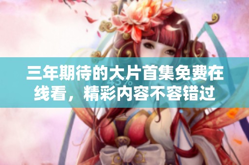 三年期待的大片首集免费在线看，精彩内容不容错过